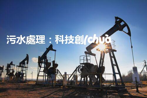 污水處理：科技創(chuàng)新與環(huán)境保護(hù)，你知道的都不夠！